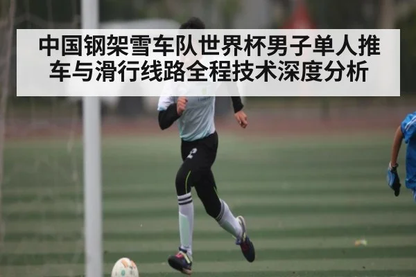 中国钢架雪车队世界杯男子单人推车与滑行线路全程技术深度分析