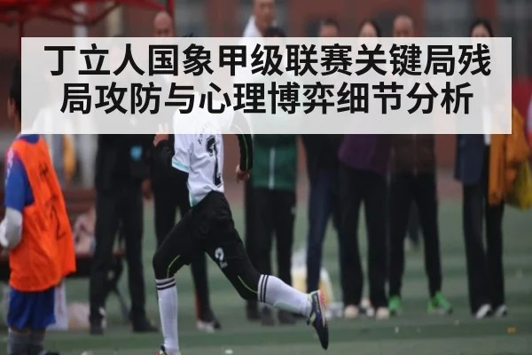丁立人国象甲级联赛关键局残局攻防与心理博弈细节分析