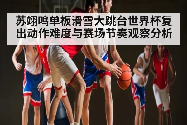 苏翊鸣单板滑雪大跳台世界杯复出动作难度与赛场节奏观察分析