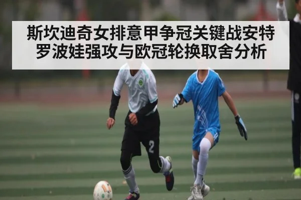 斯坎迪奇女排意甲争冠关键战安特罗波娃强攻与欧冠轮换取舍分析
